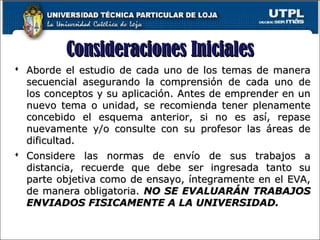 Consideraciones InicialesConsideraciones Iniciales
 Aborde el estudio de cada uno de los temas de maneraAborde el estudio de cada uno de los temas de manera
secuencial asegurando la comprensión de cada uno desecuencial asegurando la comprensión de cada uno de
los conceptos y su aplicación. Antes de emprender en unlos conceptos y su aplicación. Antes de emprender en un
nuevo tema o unidad, se recomienda tener plenamentenuevo tema o unidad, se recomienda tener plenamente
concebido el esquema anterior, si no es así, repaseconcebido el esquema anterior, si no es así, repase
nuevamente y/o consulte con su profesor las áreas denuevamente y/o consulte con su profesor las áreas de
dificultad.dificultad.
 Considere las normas de envío de sus trabajos aConsidere las normas de envío de sus trabajos a
distancia, recuerde que debe ser ingresada tanto sudistancia, recuerde que debe ser ingresada tanto su
parte objetiva como de ensayo, íntegramente en el EVA,parte objetiva como de ensayo, íntegramente en el EVA,
de manera obligatoria.de manera obligatoria. NO SE EVALUARÁN TRABAJOSNO SE EVALUARÁN TRABAJOS
ENVIADOS FISICAMENTE A LA UNIVERSIDAD.ENVIADOS FISICAMENTE A LA UNIVERSIDAD.
3
 