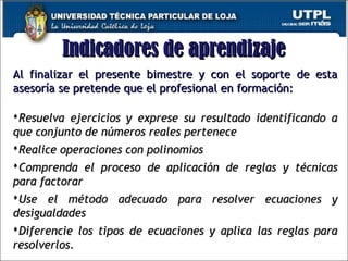 Indicadores de aprendizajeIndicadores de aprendizaje
Al finalizar el presente bimestre y con el soporte de estaAl finalizar el presente bimestre y con el soporte de esta
asesoría se pretende que el profesional en formación:asesoría se pretende que el profesional en formación:
Resuelva ejercicios y exprese su resultado identificando aResuelva ejercicios y exprese su resultado identificando a
que conjunto de números reales perteneceque conjunto de números reales pertenece
Realice operaciones con polinomiosRealice operaciones con polinomios
Comprenda el proceso de aplicación de reglas y técnicasComprenda el proceso de aplicación de reglas y técnicas
para factorarpara factorar
Use el método adecuado para resolver ecuaciones yUse el método adecuado para resolver ecuaciones y
desigualdadesdesigualdades
Diferencie los tipos de ecuaciones y aplica las reglas paraDiferencie los tipos de ecuaciones y aplica las reglas para
resolverlos.resolverlos. 4
 