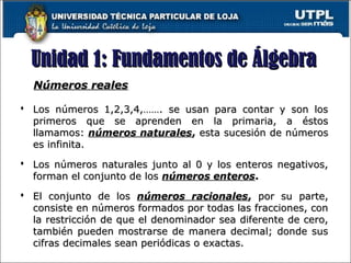 Unidad 1: Fundamentos de ÁlgebraUnidad 1: Fundamentos de Álgebra
Números realesNúmeros reales
 Los números 1,2,3,4,……. se usan para contar y son losLos números 1,2,3,4,……. se usan para contar y son los
primeros que se aprenden en la primaria, a éstosprimeros que se aprenden en la primaria, a éstos
llamamos:llamamos: números naturalesnúmeros naturales,, esta sucesión de númerosesta sucesión de números
es infinita.es infinita.
 Los números naturales junto al 0 y los enteros negativos,Los números naturales junto al 0 y los enteros negativos,
forman el conjunto de losforman el conjunto de los números enterosnúmeros enteros..
 El conjunto de losEl conjunto de los números racionalesnúmeros racionales,, por su parte,por su parte,
consiste en números formados por todas las fracciones, conconsiste en números formados por todas las fracciones, con
la restricción de que el denominador sea diferente de cero,la restricción de que el denominador sea diferente de cero,
también pueden mostrarse de manera decimal; donde sustambién pueden mostrarse de manera decimal; donde sus
cifras decimales sean periódicas o exactas.cifras decimales sean periódicas o exactas.
 