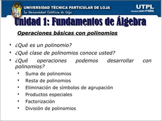 Unidad 1: Fundamentos de ÁlgebraUnidad 1: Fundamentos de Álgebra
7
Operaciones básicas con polinomiosOperaciones básicas con polinomios
 ¿Qué es un polinomio?
 ¿Qué clase de polinomios conoce usted?
 ¿Qué operaciones podemos desarrollar con
polinomios?
 Suma de polinomios
 Resta de polinomios
 Eliminación de símbolos de agrupación
 Productos especiales
 Factorización
 División de polinomios
 