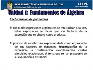 Unidad 1: Fundamentos de ÁlgebraUnidad 1: Fundamentos de Álgebra
8
Factorización de polinomiosFactorización de polinomios
Si dos o más expresiones algebraicas se multiplican a la vez,Si dos o más expresiones algebraicas se multiplican a la vez,
estas expresiones se dicen que son factores de laestas expresiones se dicen que son factores de la
expresión que se obtuvo como producto.expresión que se obtuvo como producto.
El proceso de escribir una expresión dada como el productoEl proceso de escribir una expresión dada como el producto
de sus factores se denominade sus factores se denomina factorizaciónfactorización de lade la
expresión, a continuación examinaremos ciertosexpresión, a continuación examinaremos ciertos
ejercicios relacionados al tema que se han propuesto enejercicios relacionados al tema que se han propuesto en
su evaluación a distancia:su evaluación a distancia:
 