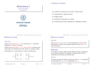 1. Matrices y Vectores

Matem´ticas I
a
Grado en Econom´
ıa
Curso 2010-2011

1.1 Deﬁnici´n y operaciones con matrices. Tipos de matriz
o
1.2 Determinante y rango de matrices
1.3 Matriz inversa
1.4 Deﬁnici´n y operaciones con vectores
o
1.5 Combinaciones lineales. Dependencia e independencia lineales

UniversidaddeValladolid
Departamento de
Economía Aplicada

1. Matrices y vectores

1.1 Deﬁnici´n y operaciones con matrices. Tipos de matriz
o

Deﬁnici´n de matriz
o

1.1 Deﬁnici´n y operaciones con matrices. Tipos de matriz
o

Deﬁnici´n de matriz
o
Deﬁnici´n
o

Deﬁniciones

Dos matrices A = (aij ) y B = (bij ) del mismo orden son iguales si los
elementos que ocupan el mismo lugar son iguales, es decir, si aij = bij
para cada lugar ij.

Se llama matriz de orden m × n a un conjunto de m × n elementos,
dispuestos en m ﬁlas y n columnas.
Se llama elemento de lugar (i, j) o ij de una matriz A al elemento que
est´ situado en la intersecci´n de la ﬁla i-´sima y la columna j-´sima.
a
o
e
e
Denotando por aij a este elemento,

a11 a12
 a21 a22

A= .
.
.
.
 .
.

Observaci´n
o

la matriz se representa por

· · · a1n
· · · a2n 

.  = (aij ) .
..
.
.
. 

am1 am2 · · ·

Dep. Econom´ Aplicada (UVA)
ıa

1. Matrices y vectores

Matem´ticas I
a

El concepto de matriz se deﬁne de forma general tomando sus elementos
en un conjunto cualquiera. Sin embargo, a lo largo de este curso nos
limitaremos a usar matrices de n´meros reales.
u
Notaci´n
o

amn

El conjunto formado por todas las matrices de orden m × n con elementos
en R se denota por Mm×n (R) o simplemente Mm×n .
2010-2011

3 / 32

Dep. Econom´ Aplicada (UVA)
ıa

Matem´ticas I
a

2010-2011

4 / 32

 