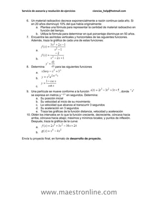 Servicio de asesoría y resolución de ejercicios ciencias_help@hotmail.com 
www.maestronline.com 
6. Un material radioactivo decrece exponencialmente a razón continua cada año. Si en 20 años disminuyó 10% del que había originalmente: a. Plantea una fórmula para representar la cantidad de material radioactivo en función del tiempo. b. Utiliza la fórmula para determinar en qué porcentaje disminuye en 50 años. 7. Encuentra las asíntotas verticales y horizontales de las siguientes funciones. Además, traza la gráfica de cada una de estas funciones: a. b. 8. Determina para las siguientes funciones a. b. c. 9. Una partícula se mueve conforme a la función , donde se expresa en metros y “” en segundos. Determina: a. Su posición inicial b. Su velocidad al inicio de su movimiento c. La velocidad que alcanza al transcurrir 3 segundos d. Su aceleración en 3 segundos e. Traza las gráficas de la función distancia, velocidad y aceleración 10. Obtén los intervalos en lo que la función creciente, decreciente, cóncava hacia arriba, cóncava hacia abajo; máximos y mínimos locales; y puntos de inflexión. Después, traza la gráfica de la curva: a. b. Envía tu proyecto final, en formato de desarrollo de proyecto. 
