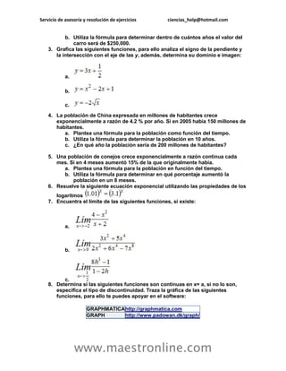 Servicio de asesoría y resolución de ejercicios ciencias_help@hotmail.com 
www.maestronline.com 
b. Utiliza la fórmula para determinar dentro de cuántos años el valor del carro será de $250,000. 3. Grafica las siguientes funciones, para ello analiza el signo de la pendiente y la intersección con el eje de las y, además, determina su dominio e imagen: a. b. c. 4. La población de China expresada en millones de habitantes crece exponencialmente a razón de 4.2 % por año. Si en 2005 había 150 millones de habitantes. a. Plantea una fórmula para la población como función del tiempo. b. Utiliza la fórmula para determinar la población en 10 años. c. ¿En qué año la población sería de 200 millones de habitantes? 5. Una población de conejos crece exponencialmente a razón continua cada mes. Si en 4 meses aumentó 15% de la que originalmente había. a. Plantea una fórmula para la población en función del tiempo. b. Utiliza la fórmula para determinar en qué porcentaje aumentó la población en un 8 meses. 6. Resuelve la siguiente ecuación exponencial utilizando las propiedades de los logaritmos 7. Encuentra el límite de las siguientes funciones, si existe: a. b. c. 8. Determina si las siguientes funciones son continuas en x= a, si no lo son, especifica el tipo de discontinuidad. Traza la gráfica de las siguientes funciones, para ello te puedes apoyar en el software: GRAPHMATICA http://graphmatica.com GRAPH http://www.padowan.dk/graph/  
