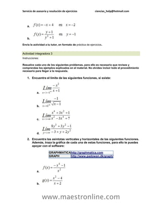 Servicio de asesoría y resolución de ejercicios ciencias_help@hotmail.com 
www.maestronline.com 
a. b. Envía la actividad a tu tutor, en formato de práctica de ejercicios. 
Actividad integradora 3 Instrucciones: Resuelve cada uno de los siguientes problemas, para ello es necesario que revises y comprendas los ejemplos explicados en el material. No olvides incluir todo el procedimiento necesario para llegar a la respuesta. 1. Encuentra el límite de las siguientes funciones, si existe: a. b. c. d. 2. Encuentra las asíntotas verticales y horizontales de las siguientes funciones. Además, traza la gráfica de cada una de estas funciones, para ello te puedes apoyar con el software: GRAPHMATICA http://graphmatica.com GRAPH http://www.padowan.dk/graph/ a. b.  