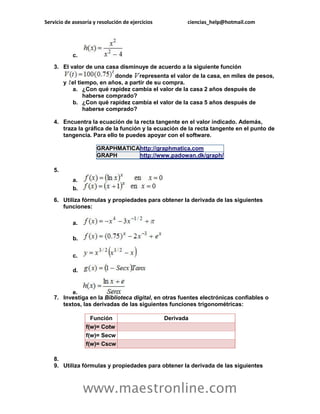 Servicio de asesoría y resolución de ejercicios ciencias_help@hotmail.com 
www.maestronline.com 
c. 3. El valor de una casa disminuye de acuerdo a la siguiente función donde representa el valor de la casa, en miles de pesos, y el tiempo, en años, a partir de su compra. a. ¿Con qué rapidez cambia el valor de la casa 2 años después de haberse comprado? b. ¿Con qué rapidez cambia el valor de la casa 5 años después de haberse comprado? 4. Encuentra la ecuación de la recta tangente en el valor indicado. Además, traza la gráfica de la función y la ecuación de la recta tangente en el punto de tangencia. Para ello te puedes apoyar con el software. GRAPHMATICA http://graphmatica.com GRAPH http://www.padowan.dk/graph/ 5. a. b. 6. Utiliza fórmulas y propiedades para obtener la derivada de las siguientes funciones: a. b. c. d. e. 7. Investiga en la Biblioteca digital, en otras fuentes electrónicas confiables o textos, las derivadas de las siguientes funciones trigonométricas: Función Derivada f(w)= Cotw f(w)= Secw f(w)= Cscw 8. 9. Utiliza fórmulas y propiedades para obtener la derivada de las siguientes  