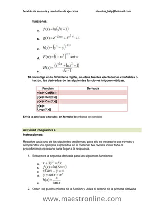 Servicio de asesoría y resolución de ejercicios ciencias_help@hotmail.com 
www.maestronline.com 
funciones: a. b. c. d. e. 10. Investiga en la Biblioteca digital, en otras fuentes electrónicas confiables o textos, las derivadas de las siguientes funciones trigonométricas. Función Derivada y(x)= Cot[f(x)] y(x)= Sec[f(x)] y(x)= Csc[f(x)] y(x)= Loga[f(x)] Envía la actividad a tu tutor, en formato de práctica de ejercicios 
Actividad integradora 4 Instrucciones: Resuelve cada uno de los siguientes problemas, para ello es necesario que revises y comprendas los ejemplos explicados en el material. No olvides incluir todo el procedimiento necesario para llegar a la respuesta. 1. Encuentra la segunda derivada para las siguientes funciones: a. b. c. d. e. 2. Obtén los puntos críticos de la función y utiliza el criterio de la primera derivada  