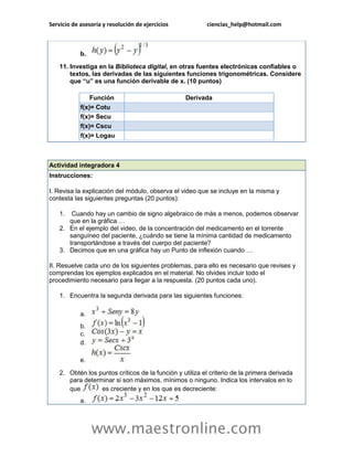 Servicio de asesoría y resolución de ejercicios ciencias_help@hotmail.com 
www.maestronline.com 
b. 11. Investiga en la Biblioteca digital, en otras fuentes electrónicas confiables o textos, las derivadas de las siguientes funciones trigonométricas. Considere que “u” es una función derivable de x. (10 puntos) Función Derivada f(x)= Cotu f(x)= Secu f(x)= Cscu f(x)= Logau 
Actividad integradora 4 Instrucciones: I. Revisa la explicación del módulo, observa el video que se incluye en la misma y contesta las siguientes preguntas (20 puntos): 1. Cuando hay un cambio de signo algebraico de más a menos, podemos observar que en la gráfica … 2. En el ejemplo del video, de la concentración del medicamento en el torrente sanguíneo del paciente, ¿cuándo se tiene la mínima cantidad de medicamento transportándose a través del cuerpo del paciente? 3. Decimos que en una gráfica hay un Punto de inflexión cuando … II. Resuelve cada uno de los siguientes problemas, para ello es necesario que revises y comprendas los ejemplos explicados en el material. No olvides incluir todo el procedimiento necesario para llegar a la respuesta. (20 puntos cada uno). 1. Encuentra la segunda derivada para las siguientes funciones: a. b. c. d. e. 2. Obtén los puntos críticos de la función y utiliza el criterio de la primera derivada para determinar si son máximos, mínimos o ninguno. Indica los intervalos en lo que es creciente y en los que es decreciente: a.  