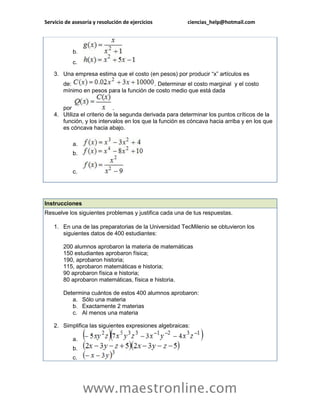 Servicio de asesoría y resolución de ejercicios ciencias_help@hotmail.com 
www.maestronline.com 
b. c. 3. Una empresa estima que el costo (en pesos) por producir “x” artículos es de: . Determinar el costo marginal y el costo mínimo en pesos para la función de costo medio que está dada por . 4. Utiliza el criterio de la segunda derivada para determinar los puntos críticos de la función, y los intervalos en los que la función es cóncava hacia arriba y en los que es cóncava hacia abajo. a. b. c. 
Instrucciones Resuelve los siguientes problemas y justifica cada una de tus respuestas. 1. En una de las preparatorias de la Universidad TecMilenio se obtuvieron los siguientes datos de 400 estudiantes: 200 alumnos aprobaron la materia de matemáticas 150 estudiantes aprobaron física; 190, aprobaron historia; 115, aprobaron matemáticas e historia; 90 aprobaron física e historia; 80 aprobaron matemáticas, física e historia. Determina cuántos de estos 400 alumnos aprobaron: a. Sólo una materia b. Exactamente 2 materias c. Al menos una materia 2. Simplifica las siguientes expresiones algebraicas: a. b. c.  