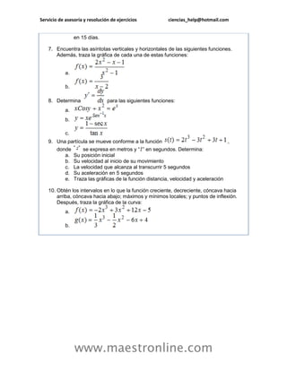 Servicio de asesoría y resolución de ejercicios ciencias_help@hotmail.com 
www.maestronline.com 
en 15 días. 7. Encuentra las asíntotas verticales y horizontales de las siguientes funciones. Además, traza la gráfica de cada una de estas funciones: a. b. 8. Determina para las siguientes funciones: a. b. c. 9. Una partícula se mueve conforme a la función , donde se expresa en metros y “” en segundos. Determina: a. Su posición inicial b. Su velocidad al inicio de su movimiento c. La velocidad que alcanza al transcurrir 5 segundos d. Su aceleración en 5 segundos e. Traza las gráficas de la función distancia, velocidad y aceleración 10. Obtén los intervalos en lo que la función creciente, decreciente, cóncava hacia arriba, cóncava hacia abajo; máximos y mínimos locales; y puntos de inflexión. Después, traza la gráfica de la curva: a. b. 
