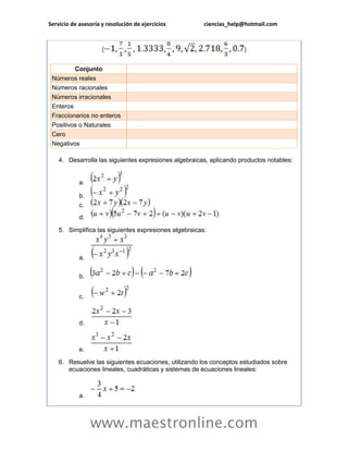 Servicio de asesoría y resolución de ejercicios ciencias_help@hotmail.com 
www.maestronline.com 
Conjunto Números reales Números racionales Números irracionales Enteros Fraccionarios no enteros Positivos o Naturales Cero Negativos 4. Desarrolla las siguientes expresiones algebraicas, aplicando productos notables: a. b. c. d. 5. Simplifica las siguientes expresiones algebraicas: a. b. c. d. e. 6. Resuelve las siguientes ecuaciones, utilizando los conceptos estudiados sobre ecuaciones lineales, cuadráticas y sistemas de ecuaciones lineales: a.  