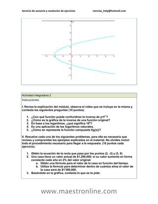 Servicio de asesoría y resolución de ejercicios ciencias_help@hotmail.com 
www.maestronline.com 
Actividad integradora 2 Instrucciones: I. Revisa la explicación del módulo, observa el video que se incluye en la misma y contesta las siguientes preguntas (10 puntos): 1. ¿Con qué función puede confundirse la inversa de y=f-1? 2. ¿Cómo es la gráfica de la inversa de una función original? 3. En base a los logaritmos, ¿qué significa 100? 4. Es una aplicación de los logaritmos naturales. 5. ¿Cómo se representa la función compuesta f(g(x))? II. Resuelve cada uno de los siguientes problemas, para ello es necesario que revises y comprendas los ejemplos explicados en el material. No olvides incluir todo el procedimiento necesario para llegar a la respuesta. (10 puntos cada ejercicio). 1. Obtén la ecuación de la recta que pasa por los puntos (2, -3) y (3, 6) 2. Una casa tiene un valor actual de $1,200,000; si su valor aumenta en forma constante cada año en 2% del valor original: a. Obtén una fórmula para el valor de la casa en función del tiempo. b. Utiliza la fórmula para determinar dentro de cuántos años el valor de la casa será de $1’500,000. 3. Basándote en la gráfica, contesta lo que se te pide:  