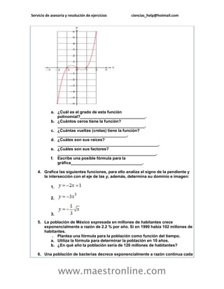 Servicio de asesoría y resolución de ejercicios ciencias_help@hotmail.com 
www.maestronline.com 
a. ¿Cuál es el grado de esta función polinomial?_____________________________. b. ¿Cuántos ceros tiene la función? _______________________________________. c. ¿Cuántas vueltas (cretas) tiene la función? _______________________________. d. ¿Cuáles son sus raíces? _____________________________________________. e. ¿Cuáles son sus factores? ____________________________________________. f. Escribe una posible fórmula para la gráfica________________________________. 4. Grafica las siguientes funciones, para ello analiza el signo de la pendiente y la intersección con el eje de las y, además, determina su dominio e imagen: 1. 2. 3. 5. La población de México expresada en millones de habitantes crece exponencialmente a razón de 2.2 % por año. Si en 1990 había 102 millones de habitantes. . Plantea una fórmula para la población como función del tiempo. a. Utiliza la fórmula para determinar la población en 10 años. b. ¿En qué año la población sería de 120 millones de habitantes? 6. Una población de bacterias decrece exponencialmente a razón continua cada  