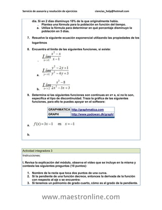 Servicio de asesoría y resolución de ejercicios ciencias_help@hotmail.com 
www.maestronline.com 
día. Si en 2 días disminuyo 10% de la que originalmente había. . Plantea una fórmula para la población en función del tiempo. a. Utiliza la fórmula para determinar en qué porcentaje disminuyo la población en 5 días. 7. Resuelve la siguiente ecuación exponencial utilizando las propiedades de los logaritmos 8. Encuentra el límite de las siguientes funciones, si existe: . a. b. 9. Determina si las siguientes funciones son continuas en x= a, si no lo son, especifica el tipo de discontinuidad. Traza la gráfica de las siguientes funciones, para ello te puedes apoyar en el software: GRAPHMATICA http://graphmatica.com GRAPH http://www.padowan.dk/graph/ a. b. 
Actividad integradora 3 Instrucciones: I. Revisa la explicación del módulo, observa el video que se incluye en la misma y contesta las siguientes preguntas (10 puntos): 1. Nombre de la recta que toca dos puntos de una curva. 2. Si la pendiente de una función decrece, entonces la derivada de la función con respecto al eje x se encuentra: 3. Si tenemos un polinomio de grado cuarto, cómo es el grado de la pendiente.  