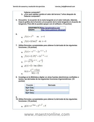 Servicio de asesoría y resolución de ejercicios ciencias_help@hotmail.com 
www.maestronline.com 
haberse comprado? b. ¿Con qué rapidez cambia el valor del terreno 7 años después de haberse comprado? 5. Encuentra la ecuación de la recta tangente en el valor indicado. Además, traza la gráfica de la función y la ecuación de la recta tangente en el punto de tangencia. Para ello te puedes apoyar con el software. (15 puntos) GRAPHMATICA http://graphmatica.com GRAPH http://www.padowan.dk/graph/ 6. a. b. 7. Utiliza fórmulas y propiedades para obtener la derivada de las siguientes funciones: (10 puntos) a. b. c. d. e. 8. Investiga en la Biblioteca digital, en otras fuentes electrónicas confiables o textos, las derivadas de las siguientes funciones trigonométricas: (10 puntos) Función Derivada f(y)= Coty f(y)= Secy f(y)= Cscy 9. 10. Utiliza fórmulas y propiedades para obtener la derivada de las siguientes funciones: (10 puntos) a.  