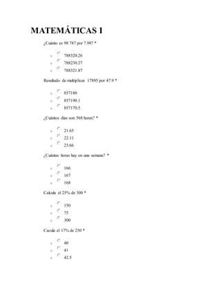 MATEMÁTICAS I
¿Cuánto es 98 787 por 7.98? *
o 788320.26
o 788230.27
o 788321.87
Resultado de multiplicar 17895 por 47.9 *
o 857180
o 857190.1
o 857170.5
¿Cuántos dias son 568 horas? *
o 21.65
o 22.11
o 23.66
¿Cuántas horas hay en una semana? *
o 166
o 167
o 168
Calcula el 25% de 300 *
o 150
o 75
o 300
Cacula el 17% de 250 *
o 40
o 41
o 42.5
 