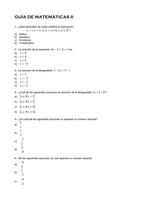 GUÍA DE MATEMÁTICAS II

1.- ¿Qué postulado de orden justifica la implicación
           u > v, v > w ⇒ u > w; ∀u, v, w ∈ R ?
a) aditivo
b) transitivo
c) tricotomía
d) multiplicativo

2.- La solución de la expresión 4 x − 5 < 2 x + 3 es
a) x = 4
b) x < 4
c) x > 4
d) x = −4

3.- La solución de la desigualdad 2 − 2 x < 5 − x
a) x = 3
b)   x < −3
c)   x > −3
d)   x = −3

4.- ¿Cuál de los siguientes conjuntos es solución de la desigualdad 3 x + 5 > 8 ?
a)   {x ∈ R x > 1}
b)   {x ∈ R x < 1}
c)   {x ∈ R x ≤ 0}
d)   {x ∈ R x ≥ 0}
5.- ¿En cuál de las siguientes opciones no aparece un número racional?
   3
a)
   1
   1
b)
   2
       3
c)
      2
      2
d)
       4

6.- De las siguientes opciones, en cuál aparece un número racional.
       4
a)
      3
      2
b)
       3
       4
c)
       3
 