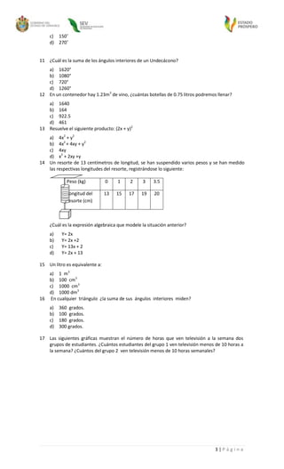 c) 150˚
    d) 270˚


11 ¿Cuál es la suma de los ángulos interiores de un Undecácono?
   a) 1620°
   b) 1080°
   c) 720°
   d) 1260°
12 En un contenedor hay 1.23m3 de vino, ¿cuántas botellas de 0.75 litros podremos llenar?
   a) 1640
   b) 164
   c) 922.5
   d) 461
13 Resuelve el siguiente producto: (2x + y)2
   a) 4x2 + y2
   b) 4x2 + 4xy + y2
   c) 4xy
   d) x2 + 2xy +y
14 Un resorte de 13 centímetros de longitud, se han suspendido varios pesos y se han medido
   las respectivas longitudes del resorte, registrándose lo siguiente:

            Peso (kg)           0    1    2     3     3.5

            Longitud del        13   15   17    19    20
            resorte (cm)



    ¿Cuál es la expresión algebraica que modele la situación anterior?
    a)    Y= 2x
    b)    Y= 2x +2
    c)    Y= 13x + 2
    d)    Y= 2x + 13

15 Un litro es equivalente a:
   a) 1 m3
   b) 100 cm3
   c) 1000 cm3
   d) 1000 dm3
16 En cualquier triángulo ¿la suma de sus ángulos interiores miden?
    a)   360 grados.
    b)   100 grados.
    c)   180 grados.
    d)   300 grados.

17 Las siguientes gráficas muestran el número de horas que ven televisión a la semana dos
   grupos de estudiantes. ¿Cuántos estudiantes del grupo 1 ven televisión menos de 10 horas a
   la semana? ¿Cuántos del grupo 2 ven televisión menos de 10 horas semanales?




                                                                                 3|Página
 