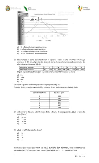 Frecuencia

                         Grup
                         o1




     a)    10 y 9 estudiantes respectivamente.
     b)    8 y 7 estudiantes respectivamente.
     c)    20 y 15 estudiantes respectivamente.
     d)    30 y24 estudiantes respectivamente.


18 Los anuncios en cierto periódico tienen el siguiente costo: en una columna normal cuyo
   ancho es de 3.5 cm, el precio sólo depende de la altura del anuncio; cada centímetro de
   altura de anuncio cuesta $80.00.
         Altura del anuncio                 1     2      3     4     5     6      7     8     9
         Precio del anuncio                 80    160 240 320 400 480 560 640                 720
     Elige la expresión algebraica para el precio del anuncio en términos de su altura.
     a)    2x.
     b)    160x.
     c)    80x.
     d)    3x.
Observa el siguiente problema y resuelve las preguntas 19 y 20:
El doctor Simón es pediatra y registró las estaturas de sus pacientes en un día de trabajo:


                           Cantidad de Niños             Estatura (cm)
                                    2                         130
                                    4                         132
                                    2                         134
                                    2                         135
                                    6                         137
                                    4                         138

19 Al terminar el día quiso saber la media de las estaturas de estos pacientes. ¿Cuál es la media
   que obtuvo?
     a)    134 cm.
     b)    135 cm.
     c)    136 cm.
     d)    137 cm.


20 ¿Cuál es la Mediana de los datos?
     a)    134
     b)    135
     c)    136
     d)    137



RECUERDA QUE TIENE QUE VENIR EN HOJAS BLANCAS, CON PORTADA, CON SU RESPECTIVO
RAZONAMIENTO Y/O OPERACIONES. FECHA DE ENTREGA: JUEVES 21 DE FEBRERO 2013


                                                                                      4|Página
 