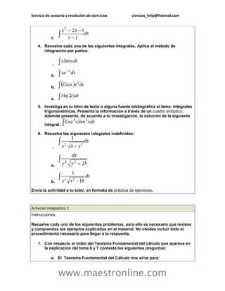 Servicio de asesoría y resolución de ejercicios ciencias_help@hotmail.com 
www.maestronline.com 
c. 4. Resuelve cada una de las siguientes integrales. Aplica el método de integración por partes. . a. b. c. 5. Investiga en tu libro de texto o alguna fuente bibliográfica el tema: integrales trigonométricas. Presenta la información a través de un cuadro sinóptico. Además presenta, de acuerdo a tu investigación, la solución de la siguiente integral: 6. Resuelve las siguientes integrales indefinidas: . a. b. Envía la actividad a tu tutor, en formato de práctica de ejercicios. 
Actividad integradora 2 Instrucciones: Resuelve cada uno de los siguientes problemas, para ello es necesario que revises y comprendas los ejemplos explicados en el material. No olvides incluir todo el procedimiento necesario para llegar a la respuesta. 1. Con respecto al video del Teorema Fundamental del cálculo que aparece en la explicación del tema 6 y 7 contesta las siguientes preguntas: a. El Teorema Fundamental del Cálculo nos sirve para:  