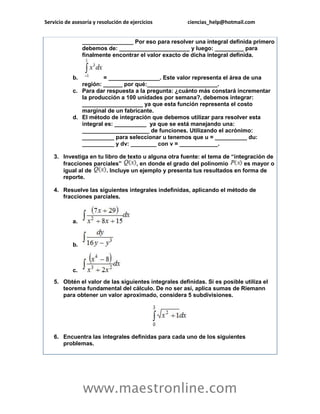 Servicio de asesoría y resolución de ejercicios ciencias_help@hotmail.com 
www.maestronline.com 
________________ Por eso para resolver una integral definida primero debemos de: ______________________ y luego: _________ para finalmente encontrar el valor exacto de dicha integral definida. b. = ________________. Este valor representa el área de una región: ______ por qué:______________________. c. Para dar respuesta a la pregunta: ¿cuánto más constará incrementar la producción a 100 unidades por semana?, debemos integrar: ___________________ ya que esta función representa el costo marginal de un fabricante. d. El método de integración que debemos utilizar para resolver esta integral es: __________ ya que se está manejando una: _____________________ de funciones. Utilizando el acrónimo: __________ para seleccionar u tenemos que u = __________ du: __________ y dv: ________ con v = ____________. 3. Investiga en tu libro de texto u alguna otra fuente: el tema de “integración de fracciones parciales” , en donde el grado del polinomio es mayor o igual al de . Incluye un ejemplo y presenta tus resultados en forma de reporte. 4. Resuelve las siguientes integrales indefinidas, aplicando el método de fracciones parciales. a. b. c. 5. Obtén el valor de las siguientes integrales definidas. Si es posible utiliza el teorema fundamental del cálculo. De no ser así, aplica sumas de Riemann para obtener un valor aproximado, considera 5 subdivisiones. 6. Encuentra las integrales definidas para cada uno de los siguientes problemas.  