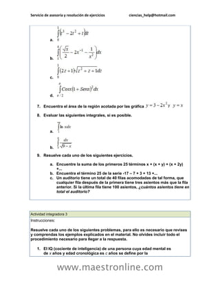 Servicio de asesoría y resolución de ejercicios ciencias_help@hotmail.com 
www.maestronline.com 
a. b. c. d. 7. Encuentra el área de la región acotada por las gráfica 8. Evaluar las siguientes integrales, si es posible. a. b. 9. Resuelve cada uno de los siguientes ejercicios. a. Encuentre la suma de los primeros 25 términos x + (x + y) + (x + 2y) +... b. Encuentra el término 25 de la serie -17 – 7 + 3 + 13 +... c. Un auditorio tiene un total de 40 filas acomodadas de tal forma, que cualquier fila después de la primera tiene tres asientos más que la fila anterior. Si la última fila tiene 100 asientos, ¿cuántos asientos tiene en total el auditorio? 
Actividad integradora 3 Instrucciones: Resuelve cada uno de los siguientes problemas, para ello es necesario que revises y comprendas los ejemplos explicados en el material. No olvides incluir todo el procedimiento necesario para llegar a la respuesta. 1. El IQ (cociente de inteligencia) de una persona cuya edad mental es de x años y edad cronológica es c años se define por la  