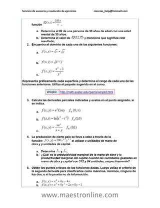Servicio de asesoría y resolución de ejercicios ciencias_help@hotmail.com 
www.maestronline.com 
función . a. Determina el IQ de una persona de 30 años de edad con una edad mental de 35 años. b. Determina el valor de y menciona qué significa este resultado. 2. Encuentra el dominio de cada una de las siguientes funciones: a. b. c. Representa gráficamente cada superficie y determina el rango de cada una de las funciones anteriores. Utiliza el paquete sugerido en el curso. Winplot http://math.exeter.edu/rparris/winplot.html 3. Calcula las derivadas parciales indicadas y evalúa en el punto asignado, si se indica. a. b. c. 4. La producción de cierto país se lleva a cabo a través de la función: al utilizar x unidades de mano de obra y y unidades de capital. a. Determina y . b. ¿Cuál es la productividad marginal de la mano de obra y la productividad marginal del capital cuando las cantidades gastadas en mano de obra y capital son 512 y 64 unidades, respectivamente? 5. Obtén los puntos críticos de las funciones dadas. Luego utiliza el criterio de la segunda derivada para clasificarlos como máximos, mínimos, ninguno de los dos, o si la prueba no da información. a. b.  