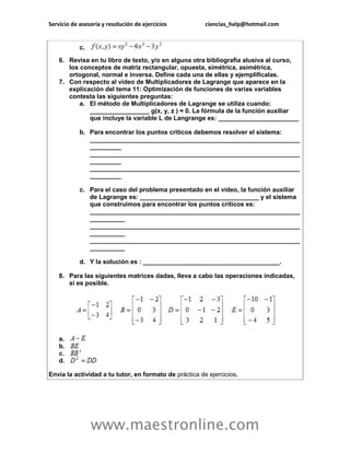 Servicio de asesoría y resolución de ejercicios ciencias_help@hotmail.com 
www.maestronline.com 
c. 6. Revisa en tu libro de texto, y/o en alguna otra bibliografía alusiva al curso, los conceptos de matriz rectangular, opuesta, simétrica, asimétrica, ortogonal, normal e inversa. Define cada una de ellas y ejemplifícalas. 7. Con respecto al video de Multiplicadores de Lagrange que aparece en la explicación del tema 11: Optimización de funciones de varias variables contesta las siguientes preguntas: a. El método de Multiplicadores de Lagrange se utiliza cuando: _________________ g(x, y, z ) = 0. La fórmula de la función auxiliar que incluye la variable L de Langrange es: _______________________ b. Para encontrar los puntos críticos debemos resolver el sistema: ____________________________________________________________ _________ ____________________________________________________________ _________ ____________________________________________________________ _________ c. Para el caso del problema presentado en el video, la función auxiliar de Lagrange es: __________________________________ y el sistema que construimos para encontrar los puntos críticos es: ____________________________________________________________ __________ ____________________________________________________________ __________ ____________________________________________________________ __________ d. Y la solución es : _______________________________________. 8. Para las siguientes matrices dadas, lleva a cabo las operaciones indicadas, si es posible. a. b. c. d. Envía la actividad a tu tutor, en formato de práctica de ejercicios. 
 