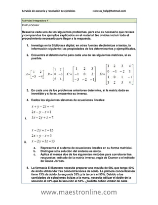 Servicio de asesoría y resolución de ejercicios ciencias_help@hotmail.com 
www.maestronline.com 
Actividad integradora 4 Instrucciones: Resuelve cada uno de los siguientes problemas, para ello es necesario que revises y comprendas los ejemplos explicados en el material. No olvides incluir todo el procedimiento necesario para llegar a la respuesta. 1. Investiga en la Biblioteca digital, en otras fuentes electrónicas o textos, la información siguiente: las propiedades de los determinantes y ejemplifícalas. 2. Encuentra el determinante para cada una de las siguientes matrices, si es posible. 3. En cada uno de los problemas anteriores determina, si la matriz dada es invertible y si lo es, encuentra su inversa. 4. Dados los siguientes sistemas de ecuaciones lineales: i. ii. a. Representa el sistema de ecuaciones lineales en su forma matricial. b. Distingue si la solución del sistema es única. c. Aplica al menos dos de los siguientes métodos para corroborar tus respuestas: método de la matriz inversa, regla de Cramer o el método de Gauss Jordan. 5. La farmacia El Baratero necesita preparar una mezcla de 60L que tenga 40% de ácido utilizando tres concentraciones de ácido. La primera concentración tiene 15% de ácido, la segunda 35% y la tercera el 55%. Debido a las cantidades de soluciones ácidas a la mano, necesita utilizar el doble de la solución al 35% que la solución al 55%. ¿Cuánto deben utilizar de cada  