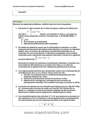 Servicio de asesoría y resolución de ejercicios ciencias_help@hotmail.com 
www.maestronline.com 
solución? 
Instrucciones Resuelve los siguientes problemas. Justifica cada una de tus respuestas. 1. Encuentra el valor presente de un flujo de ingreso continuo de dólares por año c(t) si donde to es el tiempo en años y r es la tasa de interés anual compuesto continuo. Considera que c (t)=50,000+5000t, r = 10% y a. to=10. b. Para siempre (a perpetuidad). c. Representa gráficamente estos resultados. 2. El modelo de epidemias asume que la enfermedad se extiende a un ritmo proporcional al producto del número total infectado y al número no infectado todavía. Sea x el número de individuos recientemente infectados en un momento t de una comunidad de n individuos susceptibles. Así el modelo matemático para representar esta epidemia está dado a través de la siguiente ecuación diferencial Encuentra el número de individuos recientemente infectados. Considera una comunidad de 100 individuos en un tiempo de 5 días y a un ritmo de crecimiento de la epidemia del 10%. Representa gráficamente la función. 3. Un programa gubernamental que actualmente cuesta a los contribuyentes $2 mil millones por año, se va a reducir 10 por ciento por año. a. Escribe una expresión para la cantidad presupuestada para este programa después de n años. b. Calcula los presupuestos durante los primeros 5 años. c. Determina la convergencia o divergencia de la sucesión de presupuestos reducidos. Si la sucesión converge, encuentra su límite. 4. La función de ingresos de una compañía está dada por I(x,y)= 100x-6x2+192y- 4y2, mientras que su función de costo es C(x,y)=2x2+2y2+4xy-8x+30, en donde x y y denotan el número de artículos vendidos de dos productos. Determina la utilidad máxima (Sugerencia: utilidad=ingreso-costo). 5. Una compañía produce tres artículos: X, Y y Z, que requieren se procesen en tres máquinas A, B y C. El tiempo en horas requerido para el procesamiento de cada producto por las tres máquinas está dado en la siguiente tabla: X Y Z  