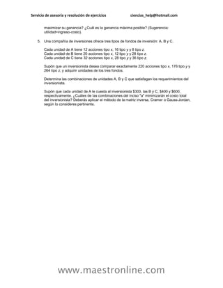 Servicio de asesoría y resolución de ejercicios ciencias_help@hotmail.com 
www.maestronline.com 
maximizar su ganancia? ¿Cuál es la ganancia máxima posible? (Sugerencia: utilidad=ingreso-costo). 
5. Una compañía de inversiones ofrece tres tipos de fondos de inversión: A, B y C. Cada unidad de A tiene 12 acciones tipo x, 16 tipo y y 8 tipo z. Cada unidad de B tiene 20 acciones tipo x, 12 tipo y y 28 tipo z. Cada unidad de C tiene 32 acciones tipo x, 28 tipo y y 36 tipo z. Supón que un inversionista desea comparar exactamente 220 acciones tipo x, 176 tipo y y 264 tipo z, y adquirir unidades de los tres fondos. Determina las combinaciones de unidades A, B y C que satisfagan los requerimientos del inversionista. Supón que cada unidad de A le cuesta al inversionista $300, las B y C, $400 y $600, respectivamente. ¿Cuáles de las combinaciones del inciso "a" minimizarán el costo total del inversionista? Deberás aplicar el método de la matriz inversa, Cramer o Gauss-Jordan, según lo consideres pertinente. 
