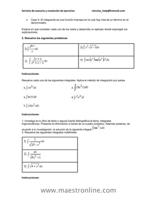 Servicio de asesoría y resolución de ejercicios ciencias_help@hotmail.com 
www.maestronline.com 
 Caso II. El integrando es una función impropia en la cual hay más de un término en el denominador. Explica en qué consisten cada uno de los casos y desarrolla un ejemplo donde expongas tus explicaciones. 2. Resuelve los siguientes problemas Instrucciones: Resuelve cada una de las siguientes integrales. Aplica el método de integración por partes. Instrucciones: 1. Investiga en tu libro de texto o alguna fuente bibliográfica el tema: integrales trigonométricas. Presenta la información a través de un cuadro sinóptico. Además presenta, de acuerdo a tu investigación, la solución de la siguiente integral 2. Resuelve las siguientes integrales indefinidas: Instrucciones:  