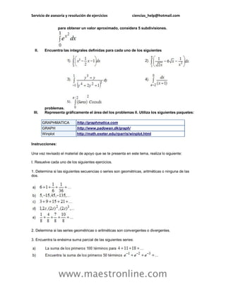 Servicio de asesoría y resolución de ejercicios ciencias_help@hotmail.com 
www.maestronline.com 
para obtener un valor aproximado, considera 5 subdivisiones. II. Encuentra las integrales definidas para cada uno de los siguientes problemas. III. Representa gráficamente el área del los problemas II. Utiliza los siguientes paquetes: GRAPHMATICA http://graphmatica.com GRAPH http://www.padowan.dk/graph/ Winplot http://math.exeter.edu/rparris/winplot.html Instrucciones: Una vez revisado el material de apoyo que se te presenta en este tema, realiza lo siguiente: I. Resuelve cada uno de los siguientes ejercicios. 1. Determina si las siguientes secuencias o series son geométricas, aritméticas o ninguna de las dos. 2. Determina si las series geométricas o aritméticas son convergentes o divergentes. 3. Encuentra la enésima suma parcial de las siguientes series:  