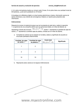 Servicio de asesoría y resolución de ejercicios ciencias_help@hotmail.com 
www.maestronline.com 
4. Un cultivo de bacterias duplica su número cada 3 horas. Si el cultivo tiene una cantidad inicial de 60 bacterias, ¿cuál será la población en 24 horas? II.Investiga en la Biblioteca digital, en otras fuentes electrónicas o textos, información acerca de series armónicas y sus criterios de convergencia. Elabora un reporte para presentar esta información. Instrucciones: Después de revisar el material de apoyo que se te presenta en este tema, realiza lo siguiente: 1. La gerencia de una compañía estima que sus ganancias totales, en miles de dólares, se representa a través de la función donde representa la cantidad de cajas de cartón y representa la cantidad cajas de plástico. Ambas son en miles de dólares. a. Completa los valores que se asignan en la tabla y dales su significado de acuerdo al enunciado planteado anteriormente. Cantidad de cajas de cartón Cantidad de cajas de plástico Costo total Significado 1 2 2 3 10 15 b. Representa estos valores en el espacio tridimensional.  