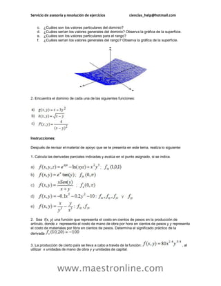 Servicio de asesoría y resolución de ejercicios ciencias_help@hotmail.com 
www.maestronline.com 
c. ¿Cuáles son los valores particulares del dominio? d. ¿Cuáles serían los valores generales del dominio? Observa la gráfica de la superficie. e. ¿Cuáles son los valores particulares para el rango? f. ¿Cuáles serían los valores generales del rango? Observa la gráfica de la superficie. 2. Encuentra el dominio de cada una de las siguientes funciones: 
Instrucciones: 
Después de revisar el material de apoyo que se te presenta en este tema, realiza lo siguiente: 
1. Calcula las derivadas parciales indicadas y evalúa en el punto asignado, si se indica. 
2. Sea f(x, y) una función que representa el costo en cientos de pesos en la producción de artículo, donde x representa el costo de mano de obra por hora en cientos de pesos y y representa el costo de materiales por libra en cientos de pesos. Determina el significado práctico de la derivada 
3. La producción de cierto país se lleva a cabo a través de la función: , al utilizar x unidades de mano de obra y y unidades de capital.  