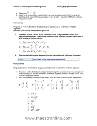 Servicio de asesoría y resolución de ejercicios ciencias_help@hotmail.com 
www.maestronline.com 
a. Determina 
b. ¿Cuál es la productividad marginal de la mano de obra y la productividad marginal del capital cuando las cantidades gastadas en mano de obra y capital son 625 y 81 unidades, respectivamente? 
Instrucciones 
Después de revisar el material de apoyo que se te presenta en este tema, realiza lo siguiente: Resuelve cada uno de los siguientes ejercicios. 
I. Obtén los puntos críticos de las funciones dadas. Luego utiliza el criterio de la segunda derivada para clasificarlos como máximos, mínimos, ninguno de los dos, o si la prueba no da información. 
II. Representa gráficamente las superficies del los problema II, utilizando el paquete. Winplot http://math.exeter.edu/rparris/winplot.html 
Instrucciones 
Después de revisar el material de apoyo que se te presenta en este tema, realiza lo siguiente: 
1. Revisa en tu libro de texto, y/o en alguna otra bibliografía alusiva al curso, los conceptos de matriz rectangular, opuesta, simétrica, asimétrica, ortogonal, normal e inversa. Define cada una de ellas y ejemplifícalas. 
2. Para las siguientes matrices dadas, lleva a cabo las operaciones indicadas, si es posible. 
 
