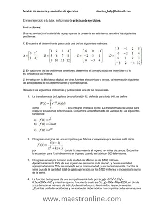Servicio de asesoría y resolución de ejercicios ciencias_help@hotmail.com 
www.maestronline.com 
Envía el ejercicio a tu tutor, en formato de práctica de ejercicios. 
Instrucciones: Una vez revisado el material de apoyo que se te presenta en este tema, resuelve los siguientes problemas: 
1) Encuentra el determinante para cada una de las siguientes matrices: 2) En cada uno de los problemas anteriores, determina si la matriz dada es invertible y si lo es encuentra su inversa. 3) Investiga en la Biblioteca digital, en otras fuentes electrónicas o textos, la información siguiente: las propiedades de los determinantes y ejemplificarlas. 
Resuelve los siguientes problemas y justica cada una de tus respuestas. 
1. La transformada de Laplace de una función f(t) definida para toda t>0, se define como , si la integral impropia existe. La transformada se aplica para resolver ecuaciones diferenciales. Encuentra la transformada de Laplace de las siguientes funciones: 
2. El ingreso marginal de una compañía que fabrica x televisores por semana está dado por donde f(x) representa el ingreso en miles de pesos. Encuentre la ecuación para f(x) y determina el ingreso cuando se fabrican 500 televisores. 
3. El ingreso anual por turismo en la ciudad de México es de $100 millones. Aproximadamente 75% de ese ingreso se reinvierte en la ciudad, y de esa cantidad aproximadamente 75% se reinvierte en la misma ciudad, y así sucesivamente. Escriba la serie que da la cantidad total de gasto generado por los $100 millones y encuentra la suma de la serie. 
4. La función de ingresos de una compañía está dada por I(x,y)= -0.2x2-0.25y2- 0.2xy+200x+160 y mientras que su función de costo es C(x,y)=100x+70y+4000, en donde x y y denotan el número de artículos terminados y no terminados, respectivamente. ¿Cuántas unidades acabadas y no acabadas debe fabricar la compañía cada semana para  