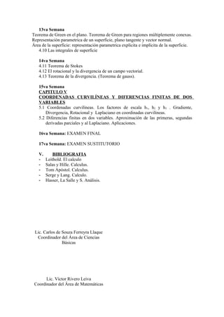 13va Semana
Teorema de Green en el plano. Teorema de Green para regiones múltiplemente conexas.
Representación parametrica de un superficie, plano tangente y vector normal.
Área de la superficie: representación parametrica explicita e implícita de la superficie.
   4.10 Las integrales de superficie

   14va Semana
   4.11 Teorema de Stokes
   4.12 El rotacional y la divergencia de un campo vectorial.
   4.13 Teorema de la divergencia. (Teorema de gauss).

   15va Semana
   CAPITULO V
   COORDENADAS CURVILÍNEAS Y DIFERENCIAS FINITAS DE DOS
   VARIABLES
   5.1 Coordenadas curvilíneas. Los factores de escala h1, h2 y h3 . Gradiente,
       Divergencia, Rotacional y Laplaciano en coordinadas curvilíneas.
   5.2 Diferencias finitas en dos variables. Aproximación de las primeras, segundas
       derivadas parciales y al Laplaciano. Aplicaciones.

   16va Semana: EXAMEN FINAL

   17va Semana: EXAMEN SUSTITUTORIO

   V.       BIBLIOGRAFIA
   -    Leithold. El calculo
   -    Salas y Hille. Calculus.
   -    Tom Apóstol. Calculus.
   -    Serge y Lang. Calculo.
   -    Hasser, La Salle y S. Análisis.




 Lic. Carlos de Souza Ferreyra Llaque
  Coordinador del Área de Ciencias
                Básicas




       Lic. Víctor Rivero Leiva
 Coordinador del Área de Matemáticas
 