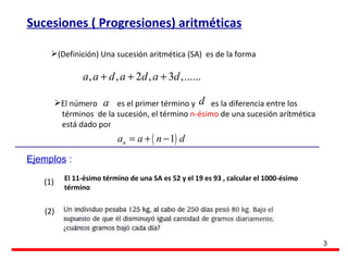 Sucesiones ( Progresiones) aritméticas (Definición) Una sucesión aritmética (SA)  es de la forma El número  es el primer término y  es la diferencia entre los  términos  de la sucesión, el término  n-ésimo  de una sucesión arítmética   está dado por Ejemplos  : (1) (2) El 11-ésimo término de una SA es 52 y el 19 es 93 , calcular el 1000-ésimo término 