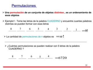 Permutaciones  Una  permutación  de un conjunto de objetos  distintos  , es un ordenamiento de  esos objetos Ejemplo1 : Tome las letras de la palabra  CUADERNO  y encuentre cuantas palabras  distintas se pueden formar con esas letras La cantidad de  permutaciones de n  objetos es  ¿Cuántas permutaciones se pueden realizar con 5 letras de la palabra CUADERNO ? 