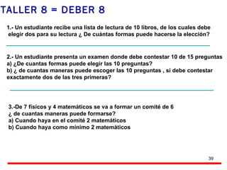 TALLER 8 = DEBER 8  1.- Un estudiante recibe una lista de lectura de 10 libros, de los cuales debe elegir dos para su lectura ¿ De cuántas formas puede hacerse la elección? 2.- Un estudiante presenta un examen donde debe contestar 10 de 15 preguntas a) ¿De cuantas formas puede elegir las 10 preguntas?  b) ¿ de cuantas maneras puede escoger las 10 preguntas , si debe contestar  exactamente dos de las tres primeras? 3.-De 7 físicos y 4 matemáticos se va a formar un comité de 6  ¿ de cuantas maneras puede formarse? a) Cuando haya en el comité 2 matemáticos b) Cuando haya como mínimo 2 matemáticos 