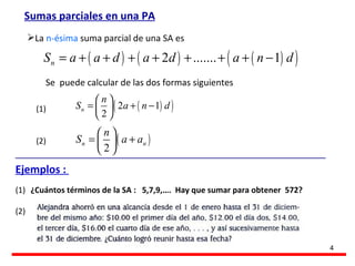 Sumas parciales en una PA La  n-ésima   suma parcial de una SA es  Se  puede calcular de las dos formas siguientes (1) (2) Ejemplos :  ¿Cuántos términos de la SA :  5,7,9,….  Hay que sumar para obtener  572? (1) (2) 