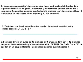 4.- Una empresa necesita 14 personas para hacer un trabajo, distribuidas de la  siguiente manera : 4 mujeres , 5 hombres y los restantes pueden ser de uno u otro sexo. De cuantas maneras puede elegir la empresa las 14 personas si hay 18 candidatos de los cuales 8 son mujeres y 10 son hombres. 5.- Cu ántas combinaciones diferentes pueden formarse tomando cuatro de los dígitos 3 , 4 , 7,  5 , 8 ,1 6. Se desea dividir un curso de 40 alumnos en 4 grupos ; de 8; 9; 11; 12 alumnos respectivamente de modo que los alumnos ANA , BERNARDO, CARLOS, Y DELIA  queden en un grupo diferente . De cuantas maneras puede hacerse ? 