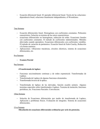 -    Ecuación diferencial lineal. El operador diferencial lineal. Teoría de las soluciones:
        dependencia lineal, soluciones linealmente independientes, el Wronskiano.




7ma Semana

   -    Ecuación diferenciales lineal. Homogéneas con coeficientes constantes. Polinomio
        característico. Solución en termino de las raíces características.
   -    ecuaciones diferenciales no homogéneas, reducción de orden. Ecuaciones lineales
        con coeficientes constantes. El método de coeficientes indeterminados. Métodos
        abreviados usando operadores. Ecuaciones diferenciales con coeficientes variables.
        El método de variación de parámetros. Ecuación lineal de Euler-Cauchy, Reducción
        a la forma canónica.
   -    Aplicaciones: vibraciones mecánicas, circuitos eléctricos, sistema de ecuaciones
        diferenciales, etc.

8va Semana

   -    Examen Parcial

9na Semana

       •Transformada de laplace

   -    Funciones seccionalmente continuas y de orden exponencial. Transformadas de
        Laplace.
   -    Transformada de Laplace de algunas funciones elementales.
   -    Transformada inversa de la aplace.

   -    Transformada de laplace de las derivadas, función escalón unitario. Algunos
        teoremas especiales sobre transformada e Laplace; Teorema de traslación, funciones
        periódicas, etc. Fracciones Parciales. Convolucion.

10ma Semana

   -    Solución de Ecuaciones diferenciales por medio de transformada de Laplace,
        Aplicación a problemas físicos. Evaluación de integrales. Sistema de ecuaciones
        diferenciales.

11va Semana
     •Resolución de ecuaciones diferenciales ordinarias por serie de potencias.
 