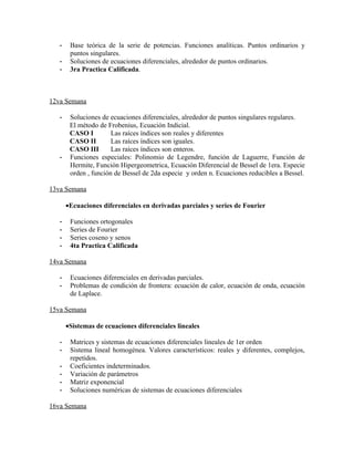 -    Base teórica de la serie de potencias. Funciones analíticas. Puntos ordinarios y
        puntos singulares.
   -    Soluciones de ecuaciones diferenciales, alrededor de puntos ordinarios.
   -    3ra Practica Calificada.



12va Semana

   -    Soluciones de ecuaciones diferenciales, alrededor de puntos singulares regulares.
        El método de Frobenius, Ecuación Indicial.
        CASO I         Las raíces índices son reales y diferentes
        CASO II        Las raíces índices son iguales.
        CASO III       Las raíces índices son enteros.
   -    Funciones especiales: Polinomio de Legendre, función de Laguerre, Función de
        Hermite, Función Hipergeometrica, Ecuación Diferencial de Bessel de 1era. Especie
        orden , función de Bessel de 2da especie y orden n. Ecuaciones reducibles a Bessel.

13va Semana

       •Ecuaciones diferenciales en derivadas parciales y series de Fourier

   -    Funciones ortogonales
   -    Series de Fourier
   -    Series coseno y senos
   -    4ta Practica Calificada

14va Semana

   -    Ecuaciones diferenciales en derivadas parciales.
   -    Problemas de condición de frontera: ecuación de calor, ecuación de onda, ecuación
        de Laplace.

15va Semana

       •Sistemas de ecuaciones diferenciales lineales

   -    Matrices y sistemas de ecuaciones diferenciales lineales de 1er orden
   -    Sistema lineal homogénea. Valores característicos: reales y diferentes, complejos,
        repetidos.
   -    Coeficientes indeterminados.
   -    Variación de parámetros
   -    Matriz exponencial
   -    Soluciones numéricas de sistemas de ecuaciones diferenciales

16va Semana
 