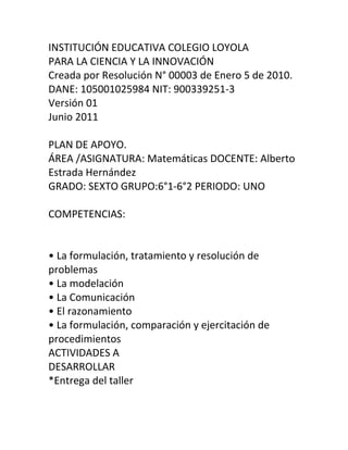 INSTITUCIÓN EDUCATIVA COLEGIO LOYOLA
PARA LA CIENCIA Y LA INNOVACIÓN
Creada por Resolución N° 00003 de Enero 5 de 2010.
DANE: 105001025984 NIT: 900339251-3
Versión 01
Junio 2011
PLAN DE APOYO.
ÁREA /ASIGNATURA: Matemáticas DOCENTE: Alberto
Estrada Hernández
GRADO: SEXTO GRUPO:6°1-6°2 PERIODO: UNO
COMPETENCIAS:
• La formulación, tratamiento y resolución de
problemas
• La modelación
• La Comunicación
• El razonamiento
• La formulación, comparación y ejercitación de
procedimientos
ACTIVIDADES A
DESARROLLAR
*Entrega del taller
 