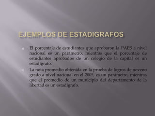 a) El porcentaje de estudiantes que aprobaron la PAES a nivel
nacional es un parámetro, mientras que el porcentaje de
estudiantes aprobados de un colegio de la capital es un
estadígrafo.
b) La nota promedio obtenida en la prueba de logros de noveno
grado a nivel nacional en el 2005, es un parámetro, mientras
que el promedio de un municipio del departamento de la
libertad es un estadígrafo.
 