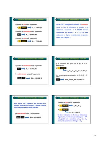 Técnicas de Amortização com HP                         Técnicas de Amortização com HP


  b) o valor do juro no 1º pagamento:                  Na HP-12C a contagem dos períodos é cumulativa;

    1     f    AMORT          J1 = − 7.500,00          como no item b informamos o período 1, ao

                                                       digitarmos    novamente    1   f   AMORT     teremos
  c) o valor da amortização no 1º pagamento:
                                                       informações do período 1 + 1 = 2. Ou seja,
        X><Y         A1 = − 24.402,89                  estávamos no degrau 1, demos mais um passo e

  d) o valor do juro no 2º pagamento:                  fomos para o degrau 2.

    1     f    AMORT          J2 = − 7.133,96




        Técnicas de Amortização com HP                         Técnicas de Amortização com HP


                                                      g) a somatória dos juros do 3º, 4º, 5º e 6º
  e) o valor da amortização no 2º pagamento:          pagamentos:

     X><Y            A2 = − 24.768,93                 4    f    AMORT

                                                                         J3 + J4 + J5 + J6 = − 24 764 34
                                                                                               24.764,34

  f) o saldo devedor após o 2º pagamento:
                                                      h) a somatória das amortizações do 3º, 4º, 5º e 6º
                                                      pgtos:
        RCL     PV          Sd = 450.828,18
                                                       X><Y          A3+A4+A5+A6= − 102.847,22




        Técnicas de Amortização com HP                         Técnicas de Amortização com HP


                                                          j) o valor do juro no 10.º pagamento:
Você estava     no 2º degrau e deu um salto de 4
degraus, sendo assim, foi para o 6º degrau e obteve       3    f    AMORT          J7 + J8 + J9
como resultado a soma deste intervalo.
                                                          1    f    AMORT

                                                                             J10 = − 4.000,87
 i) o saldo devedor após o 6º pagamento:
                                                          No item i estávamos no 6º mês; se tivéssemos
    RCL        PV          Sd = 347.980,95                digitado 4 f amort teríamos saltado para o 10º
                                                          mês, porém com a somatória J7 + J8 + J9 + J10.
                                                          Assim, não poderíamos distinguir o J10.




                                                                                                              7
 