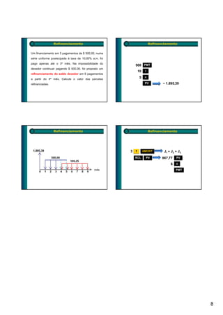 Refinanciamento                                         Refinanciamento


Um financiamento em 5 pagamentos de $ 500,00, numa
série uniforme postecipada à taxa de 10,00% a.m. foi
pago apenas até o 3º mês. Na impossibilidade do
                                                           500 PMT
devedor continuar pagando $ 500,00, foi proposto um
                  p g          , ,      p p
                                                               10    i
refinanciamento do saldo devedor em 6 pagamentos
a partir do 4º mês. Calcule o valor das parcelas
                                                                5    n

refinanciadas.                                                       PV         − 1.895,39




                 Refinanciamento                                         Refinanciamento




                                                       3   f        AMORT        J1 + J2 + J3
                                                           RCL       PV         867,77
                                                                                867 77   PV

                                                                                     6   n

                                                                                         PMT




                                                                                                8
 