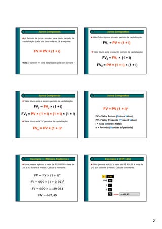 Juros Compostos                                                Juros Compostos

  A fórmula de juros simples para cada período de            Valor futuro após o primeiro período de capitalização:

capitalização (cada dia, cada mês etc.) é a seguinte:
                                                                       FV1 = PV × (1 + i)

            FV = PV × (1 + i)                                Valor futuro após o segundo período de capitalização:


                                                                       FV2 = FV1 × (1 + i)
Nota: a variável “n” será desprezada pois será sempre 1
                                                                 FV2 = PV × (1 + i) × (1 + i)




                 Juros Compostos                                                Juros Compostos

  Valor futuro após o terceiro período de capitalização:

            FV3 = FV2 × (1 + i)
                                                                        FV = PV (1 + i)n
FV3 = PV × (1 + i) × (1 + i) × (1 + i)
                                                               FV = Valor Futuro (Future Value)

  Valor futuro após “n” períodos de capitalização:
                                                               PV = Valor Presente (Present Value)
                                                               i = Taxa (Interest Rate)
           FVn = PV × (1 + i)n                                 n = Período (Number of periods)




        Exemplo 1 (Método Algébrico)                                        Exemplo 1 (HP-12C)

  Uma pessoa aplicou o valor de R$ 600,00 à taxa de          Uma pessoa aplicou o valor de R$ 600,00 à taxa de
2% a.m. durante 5 meses. Calcule o montante.               2% a.m. durante 5 meses. Calcule o montante.



                                                                        f       FIN
                                                                        600 PV

                                                                            2    i

                                                                            5    n

                                                                                 FV        – 662,45




                                                                                                                      2
 